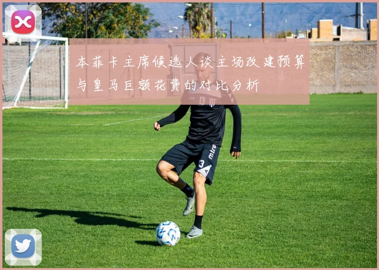 本菲卡主席候选人谈主场改建预算与皇马巨额花费的对比分析