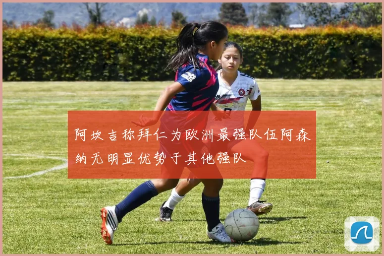 阿坎吉称拜仁为欧洲最强队伍阿森纳无明显优势于其他强队