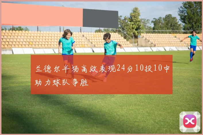 兰德尔半场高效表现24分10投10中助力球队争胜