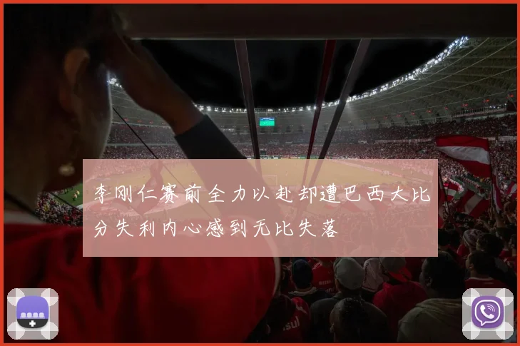 李刚仁赛前全力以赴却遭巴西大比分失利内心感到无比失落