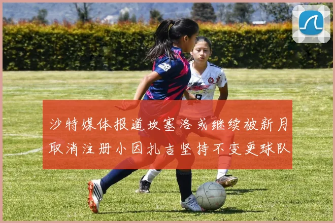 沙特媒体报道坎塞洛或继续被新月取消注册小因扎吉坚持不变更球队名单