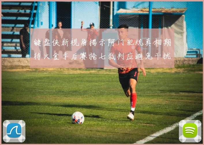 键盘侠新视角揭示阿门犯规真相期待火金季后赛抢七裁判应避免干扰比赛