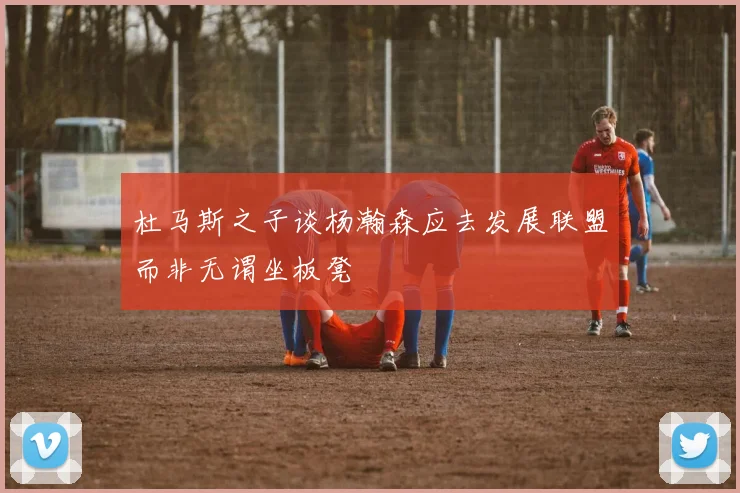 杜马斯之子谈杨瀚森应去发展联盟而非无谓坐板凳