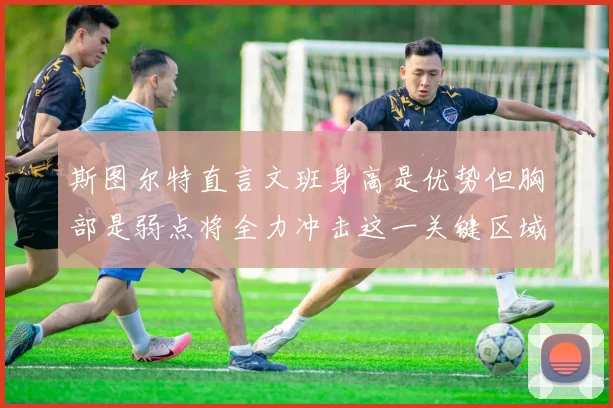 斯图尔特直言文班身高是优势但胸部是弱点将全力冲击这一关键区域