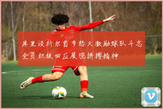 库里谈科尔首节怒火激励球队斗志全员积极回应展现拼搏精神