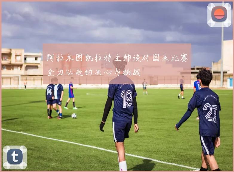 阿拉木图凯拉特主帅谈对国米比赛全力以赴的决心与挑战