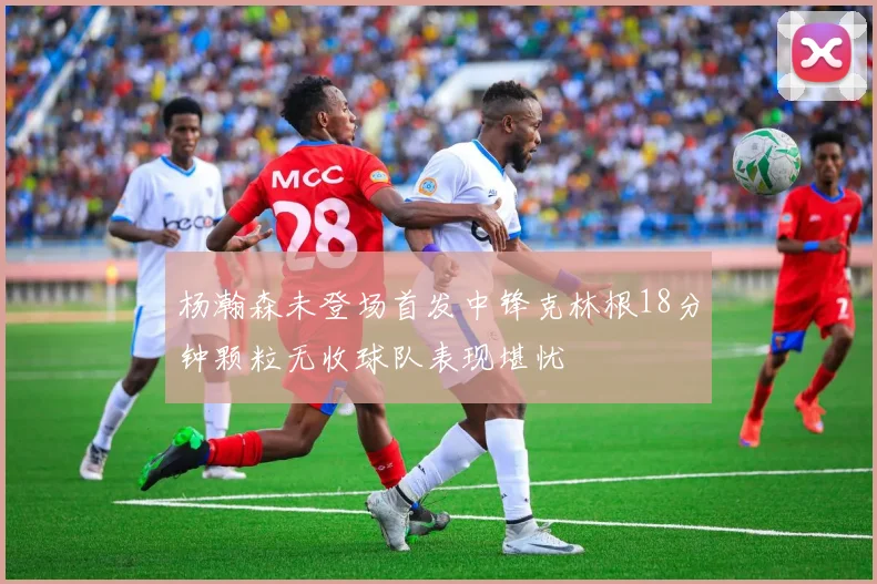 杨瀚森未登场首发中锋克林根18分钟颗粒无收球队表现堪忧