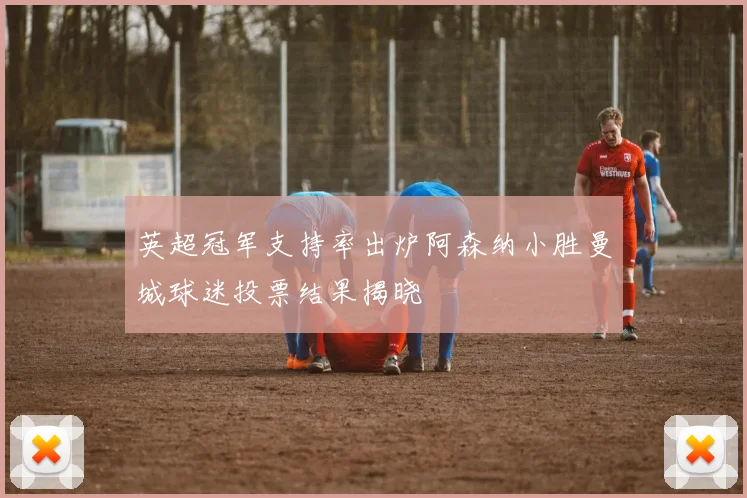 英超冠军支持率出炉阿森纳小胜曼城球迷投票结果揭晓