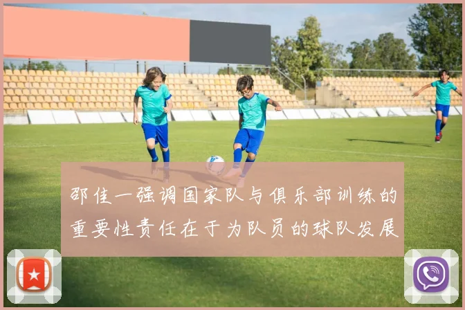 邵佳一强调国家队与俱乐部训练的重要性责任在于为队员的球队发展贡献力量