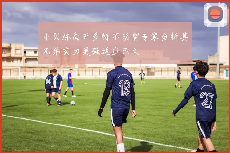 小贝林离开多特不明智专家分析其兄弟实力更强适应已久