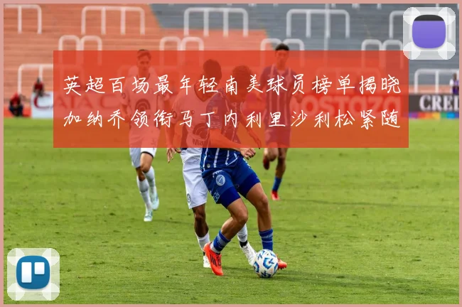 英超百场最年轻南美球员榜单揭晓加纳乔领衔马丁内利里沙利松紧随其后
