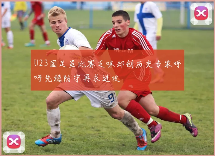 U23国足虽比赛乏味却创历史专家呼吁先稳防守再求进攻