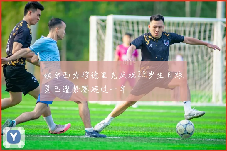 切尔西为穆德里克庆祝25岁生日球员已遭禁赛超过一年
