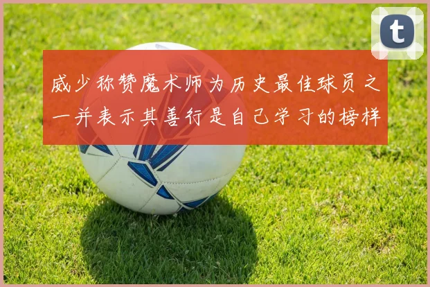 威少称赞魔术师为历史最佳球员之一并表示其善行是自己学习的榜样