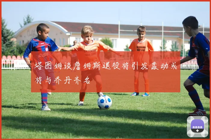 塔图姆谈詹姆斯退役将引发轰动或将与乔丹齐名