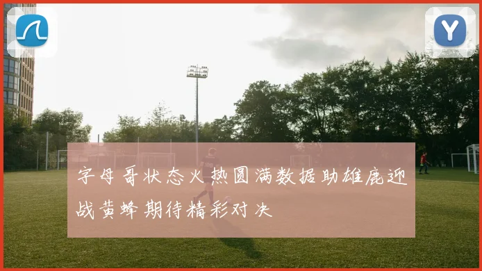 字母哥状态火热圆满数据助雄鹿迎战黄蜂期待精彩对决