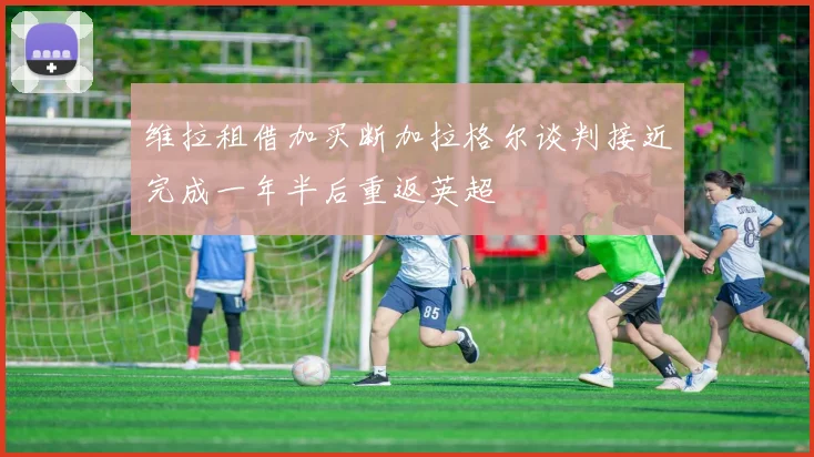 维拉租借加买断加拉格尔谈判接近完成一年半后重返英超