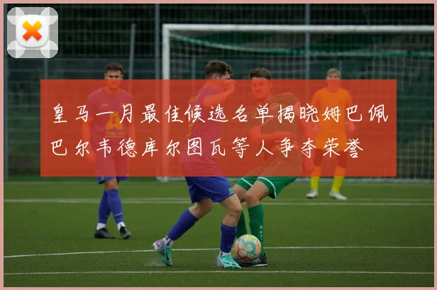 皇马一月最佳候选名单揭晓姆巴佩巴尔韦德库尔图瓦等人争夺荣誉