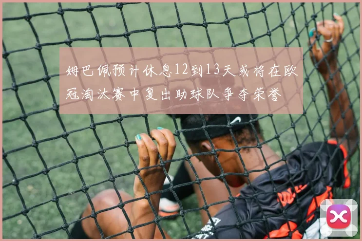 姆巴佩预计休息12到13天或将在欧冠淘汰赛中复出助球队争夺荣誉