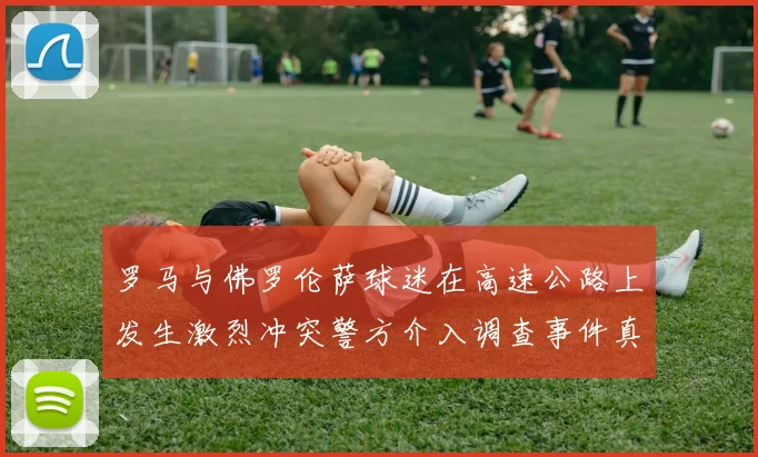 罗马与佛罗伦萨球迷在高速公路上发生激烈冲突警方介入调查事件真相