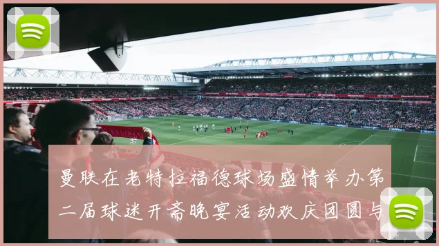 曼联在老特拉福德球场盛情举办第二届球迷开斋晚宴活动欢庆团圆与友谊