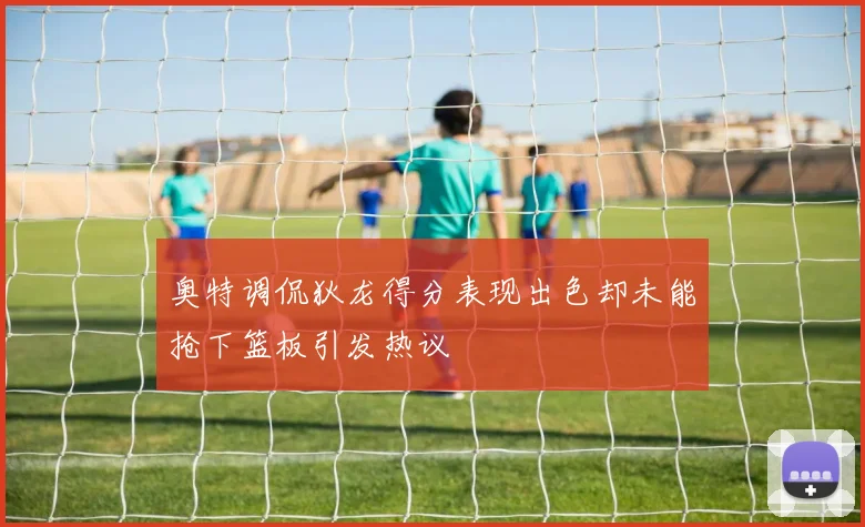 奥特调侃狄龙得分表现出色却未能抢下篮板引发热议