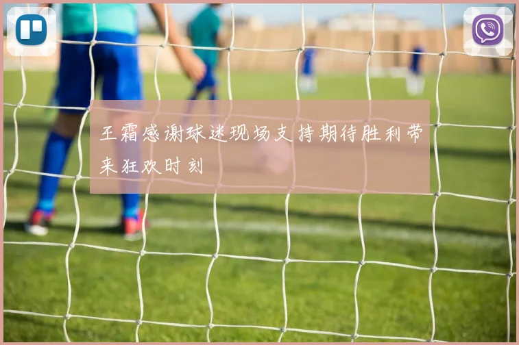 王霜感谢球迷现场支持期待胜利带来狂欢时刻