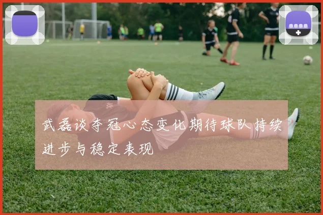 武磊谈夺冠心态变化期待球队持续进步与稳定表现