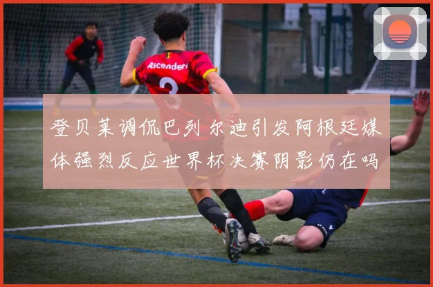 登贝莱调侃巴列尔迪引发阿根廷媒体强烈反应世界杯决赛阴影仍在吗