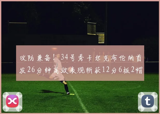 攻防兼备！34号秀卡尔克布伦纳首发26分钟高效表现斩获12分6板2帽