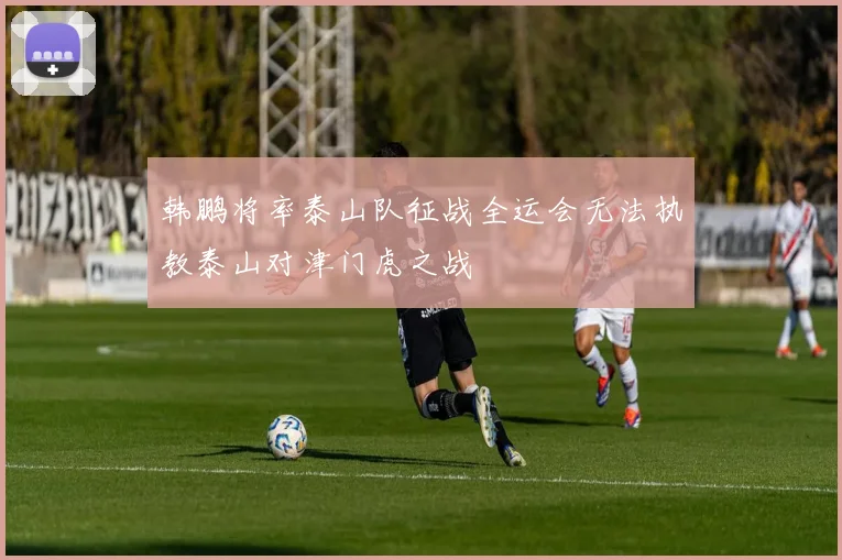 韩鹏将率泰山队征战全运会无法执教泰山对津门虎之战