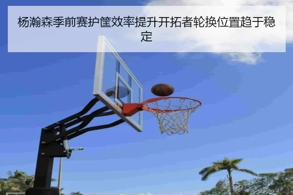 杨瀚森季前赛护筐效率提升开拓者轮换位置趋于稳定 - jiangnan
